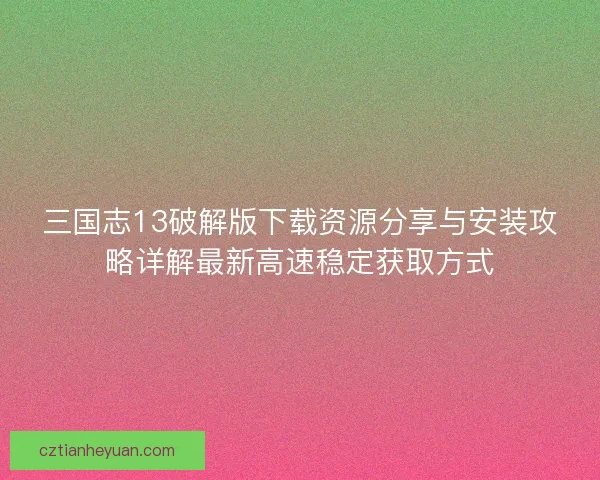 三国志13破解版下载资源分享与安装攻略详解最新高速稳定获取方式