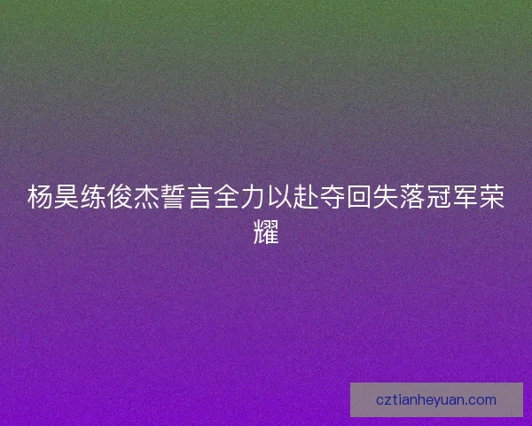 杨昊练俊杰誓言全力以赴夺回失落冠军荣耀