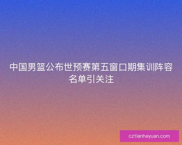 中国男篮公布世预赛第五窗口期集训阵容名单引关注