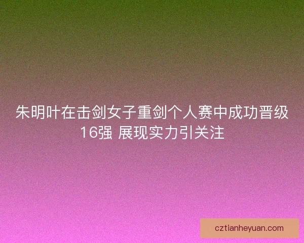 朱明叶在击剑女子重剑个人赛中成功晋级16强 展现实力引关注