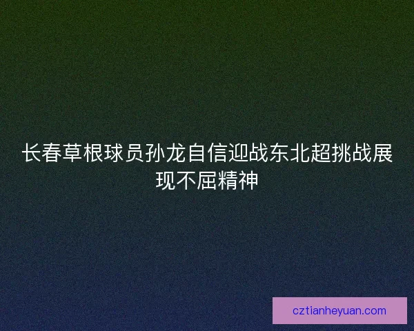 长春草根球员孙龙自信迎战东北超挑战展现不屈精神