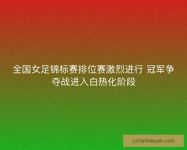 全国女足锦标赛排位赛激烈进行 冠军争夺战进入白热化阶段